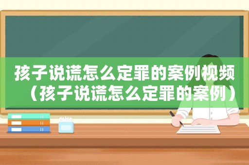 孩子說(shuō)謊怎么定罪的案例視頻（孩子說(shuō)謊怎么定罪的案例）