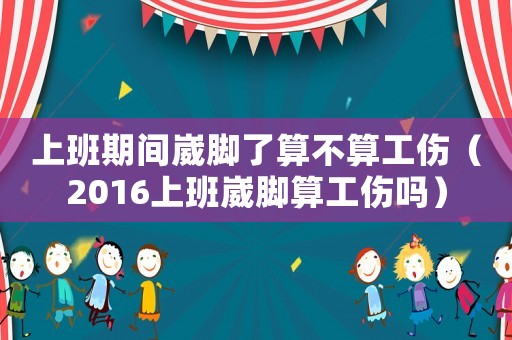 上班期間崴腳了算不算工傷（2016上班崴腳算工傷嗎）