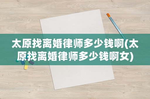太原找離婚律師多少錢啊(太原找離婚律師多少錢啊女)