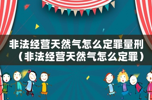 非法經(jīng)營天然氣怎么定罪量刑（非法經(jīng)營天然氣怎么定罪）