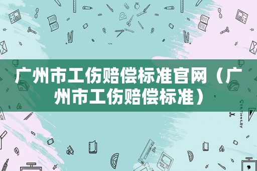 廣州市工傷賠償標(biāo)準(zhǔn)官網(wǎng)（廣州市工傷賠償標(biāo)準(zhǔn)）