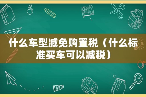什么車型減免購(gòu)置稅（什么標(biāo)準(zhǔn)買車可以減稅）
