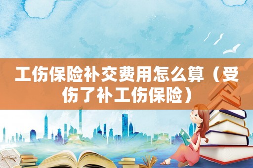 工傷保險(xiǎn)補(bǔ)交費(fèi)用怎么算（受傷了補(bǔ)工傷保險(xiǎn)）