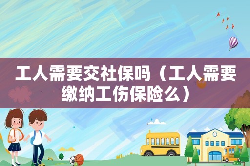 工人需要交社保嗎（工人需要繳納工傷保險(xiǎn)么）