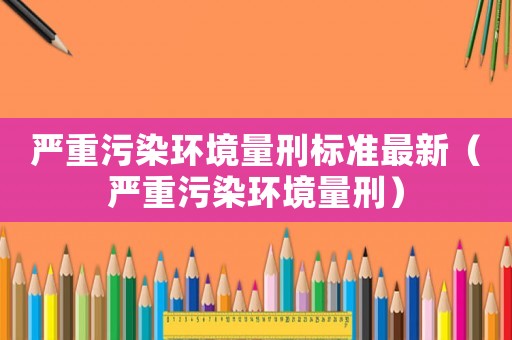 嚴(yán)重污染環(huán)境量刑標(biāo)準(zhǔn)最新（嚴(yán)重污染環(huán)境量刑）