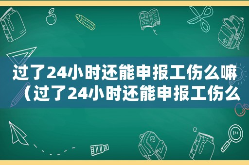 過了24小時(shí)還能申報(bào)工傷么嘛（過了24小時(shí)還能申報(bào)工傷么）
