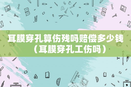 耳膜穿孔算傷殘嗎賠償多少錢(qián)（耳膜穿孔工傷嗎）