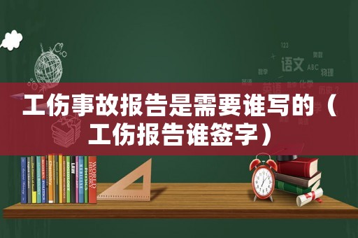 工傷事故報(bào)告是需要誰寫的（工傷報(bào)告誰簽字）