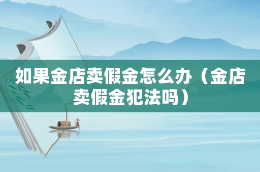 如果金店賣(mài)假金怎么辦（金店賣(mài)假金犯法嗎）