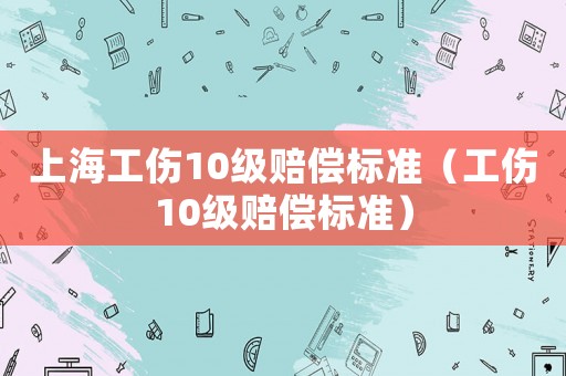 上海工傷10級賠償標(biāo)準(zhǔn)（工傷10級賠償標(biāo)準(zhǔn)）