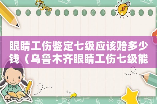 眼睛工傷鑒定七級(jí)應(yīng)該賠多少錢(qián)（烏魯木齊眼睛工傷七級(jí)能賠多少錢(qián)啊）