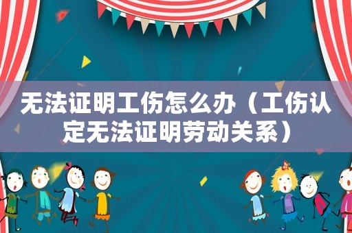 無法證明工傷怎么辦（工傷認(rèn)定無法證明勞動關(guān)系）