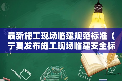 最新施工現(xiàn)場臨建規(guī)范標準（寧夏發(fā)布施工現(xiàn)場臨建安全標準）