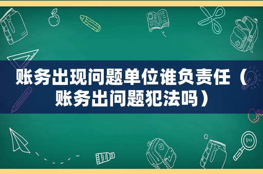 賬務(wù)出現(xiàn)問題單位誰負責(zé)任（賬務(wù)出問題犯法嗎）