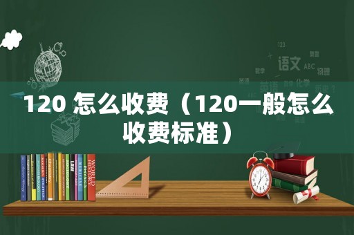 120 怎么收費(fèi)（120一般怎么收費(fèi)標(biāo)準(zhǔn)）