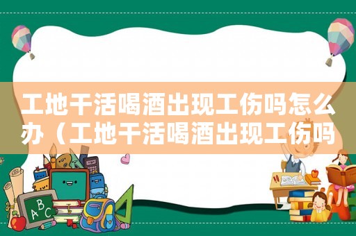 工地干活喝酒出現(xiàn)工傷嗎怎么辦（工地干活喝酒出現(xiàn)工傷嗎）