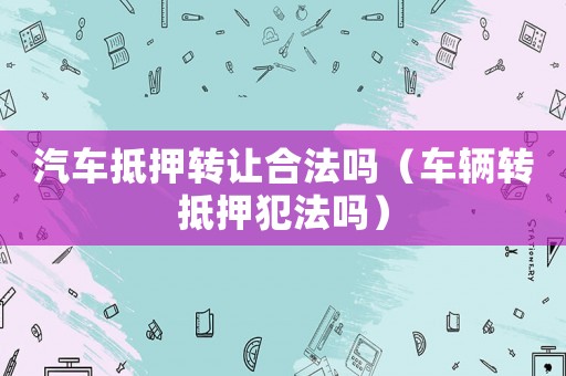 汽車抵押轉(zhuǎn)讓合法嗎（車輛轉(zhuǎn)抵押犯法嗎）