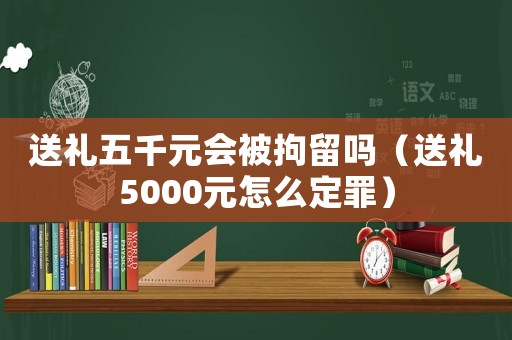 送禮五千元會被拘留嗎（送禮5000元怎么定罪）