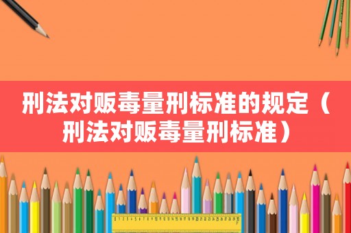 刑法對販毒量刑標準的規(guī)定（刑法對販毒量刑標準）