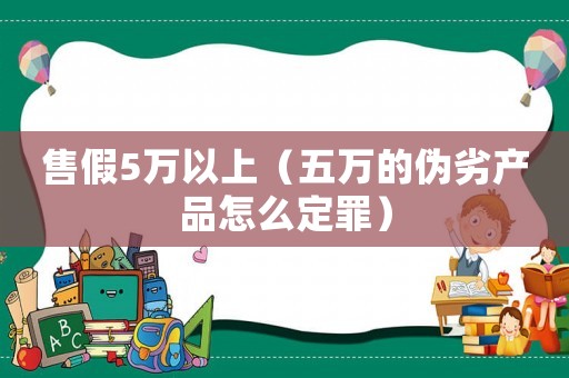 售假5萬以上（五萬的偽劣產(chǎn)品怎么定罪）