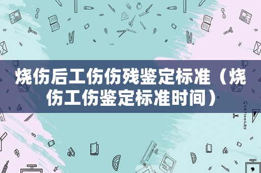 燒傷后工傷傷殘鑒定標(biāo)準(zhǔn)（燒傷工傷鑒定標(biāo)準(zhǔn)時間）
