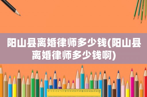 陽山縣離婚律師多少錢(陽山縣離婚律師多少錢啊)