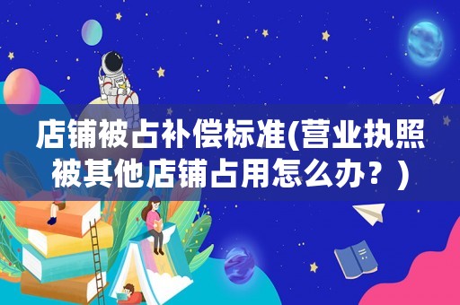 店鋪被占補償標(biāo)準(zhǔn)(營業(yè)執(zhí)照被其他店鋪占用怎么辦？)