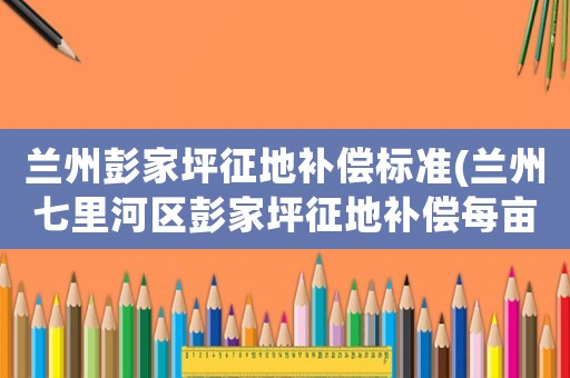 蘭州彭家坪征地補(bǔ)償標(biāo)準(zhǔn)(蘭州七里河區(qū)彭家坪征地補(bǔ)償每畝多少？)