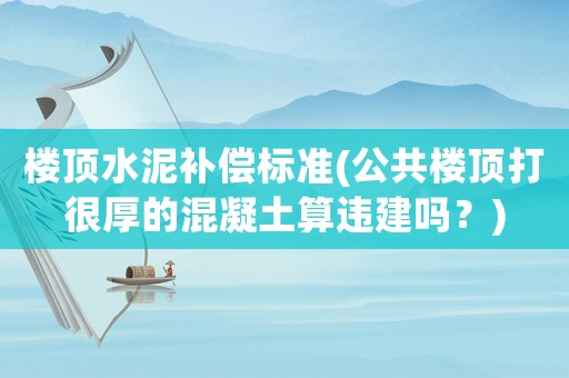 樓頂水泥補償標(biāo)準(zhǔn)(公共樓頂打很厚的混凝土算違建嗎？)