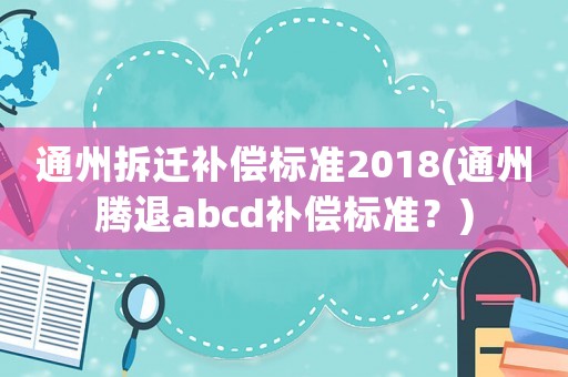 通州拆遷補(bǔ)償標(biāo)準(zhǔn)2018(通州騰退abcd補(bǔ)償標(biāo)準(zhǔn)？)