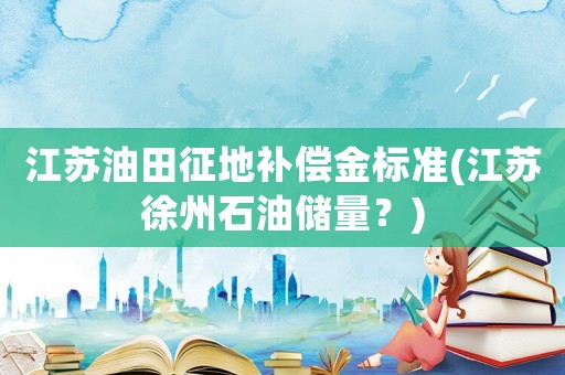 江蘇油田征地補償金標準(江蘇徐州石油儲量？)