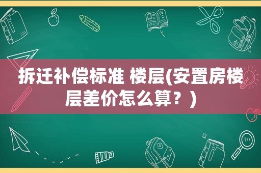 拆遷補(bǔ)償標(biāo)準(zhǔn) 樓層(安置房樓層差價(jià)怎么算？)