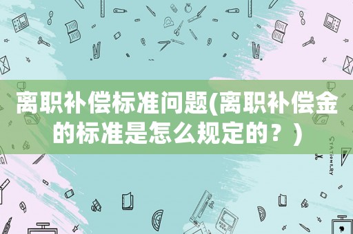 離職補償標(biāo)準(zhǔn)問題(離職補償金的標(biāo)準(zhǔn)是怎么規(guī)定的？)