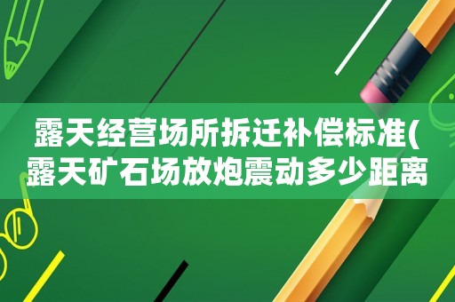露天經(jīng)營(yíng)場(chǎng)所拆遷補(bǔ)償標(biāo)準(zhǔn)(露天礦石場(chǎng)放炮震動(dòng)多少距離內(nèi)可以要求賠償)