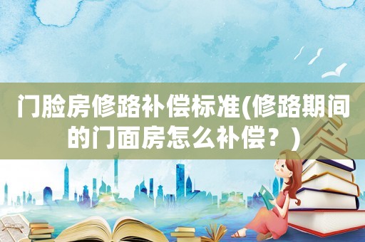 門臉房修路補償標(biāo)準(zhǔn)(修路期間的門面房怎么補償？)