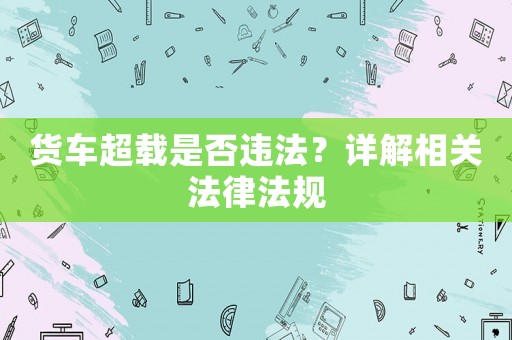 貨車超載是否違法？詳解相關(guān)法律法規(guī)