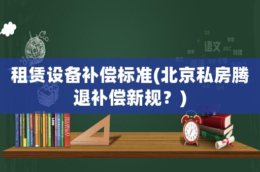 租賃設(shè)備補(bǔ)償標(biāo)準(zhǔn)(北京私房騰退補(bǔ)償新規(guī)？)