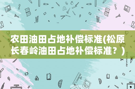 農(nóng)田油田占地補(bǔ)償標(biāo)準(zhǔn)(松原長(zhǎng)春嶺油田占地補(bǔ)償標(biāo)準(zhǔn)？)