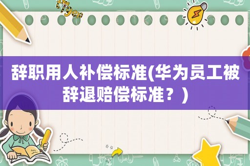 辭職用人補(bǔ)償標(biāo)準(zhǔn)(華為員工被辭退賠償標(biāo)準(zhǔn)？)
