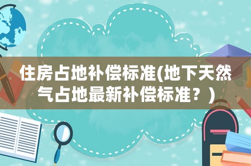 住房占地補償標準(地下天然氣占地最新補償標準？)