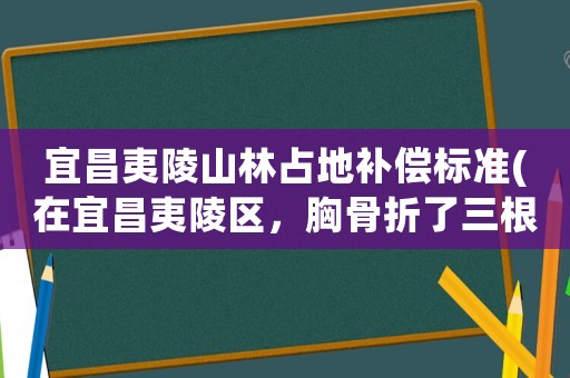 宜昌夷陵山林占地補(bǔ)償標(biāo)準(zhǔn)(在宜昌夷陵區(qū)，胸骨折了三根，一般社保局補(bǔ)償好多錢)