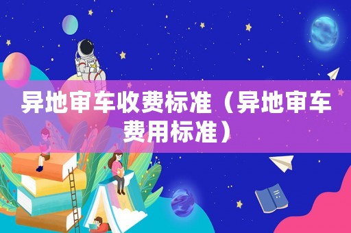 異地審車收費(fèi)標(biāo)準(zhǔn)（異地審車費(fèi)用標(biāo)準(zhǔn)）