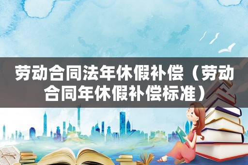 勞動合同法年休假補償（勞動合同年休假補償標(biāo)準(zhǔn)）