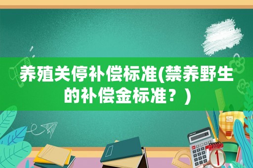 養(yǎng)殖關(guān)停補(bǔ)償標(biāo)準(zhǔn)(禁養(yǎng)野生的補(bǔ)償金標(biāo)準(zhǔn)？)