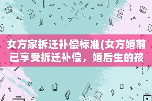 女方家拆遷補(bǔ)償標(biāo)準(zhǔn)(女方婚前已享受拆遷補(bǔ)償，婚后生的孩子可以享受拆遷補(bǔ)償嗎？)