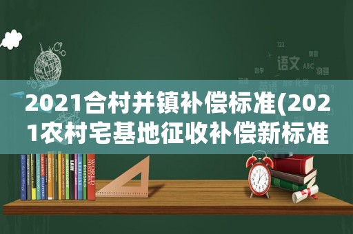 2021合村并鎮(zhèn)補(bǔ)償標(biāo)準(zhǔn)(2021農(nóng)村宅基地征收補(bǔ)償新標(biāo)準(zhǔn))