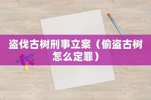 盜伐古樹刑事立案（偷盜古樹怎么定罪）