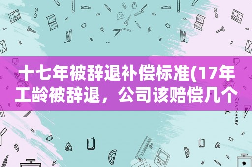 十七年被辭退補償標準(17年工齡被辭退，公司該賠償幾個月的補償)