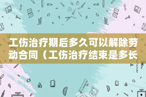 工傷治療期后多久可以解除勞動合同（工傷治療結(jié)束是多長時間）