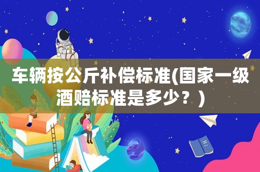 車輛按公斤補(bǔ)償標(biāo)準(zhǔn)(國(guó)家一級(jí)酒賠標(biāo)準(zhǔn)是多少？)